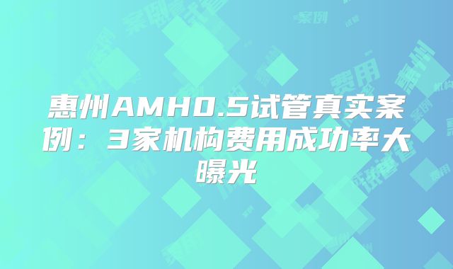 惠州AMH0.5试管真实案例：3家机构费用成功率大曝光