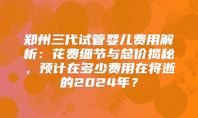 郑州三代试管婴儿费用解析:花费细节与总价揭秘,预计在多少费用在将逝的2024年?