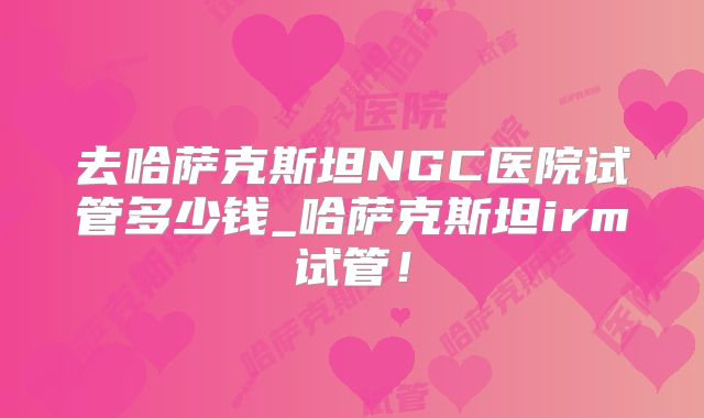 去哈萨克斯坦NGC医院试管多少钱_哈萨克斯坦irm试管！