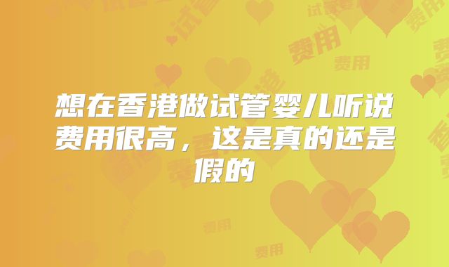 想在香港做试管婴儿听说费用很高，这是真的还是假的