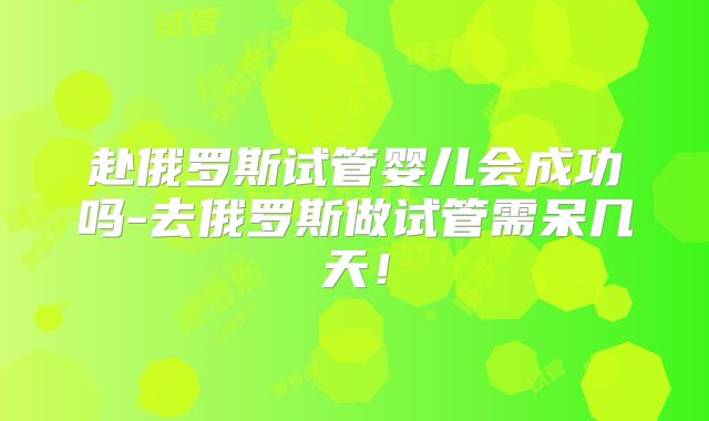 赴俄罗斯试管婴儿会成功吗-去俄罗斯做试管需呆几天!