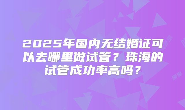2025年国内无结婚证可以去哪里做试管？珠海的试管成功率高吗？