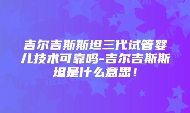 吉尔吉斯斯坦三代试管婴儿技术可靠吗-吉尔吉斯斯坦是什么意思！