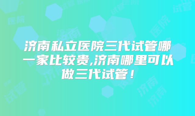 济南私立医院三代试管哪一家比较贵,济南哪里可以做三代试管！