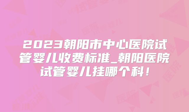 2023朝阳市中心医院试管婴儿收费标准_朝阳医院试管婴儿挂哪个科！