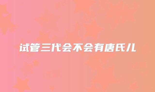 试管三代会不会有唐氏儿