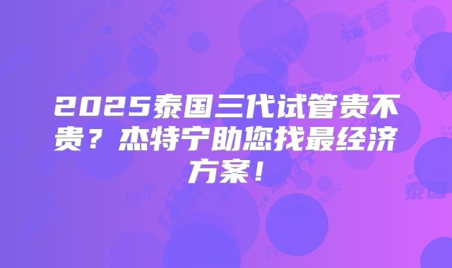 2025泰国三代试管贵不贵？杰特宁助您找最经济方案！