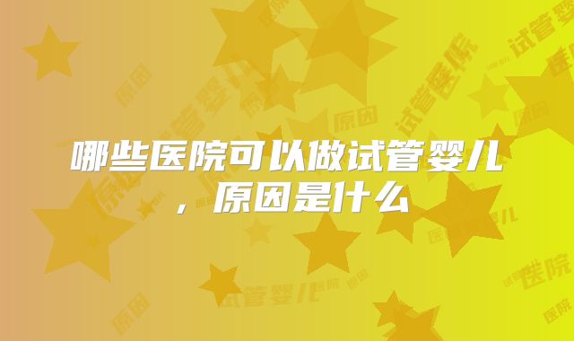 哪些医院可以做试管婴儿，原因是什么