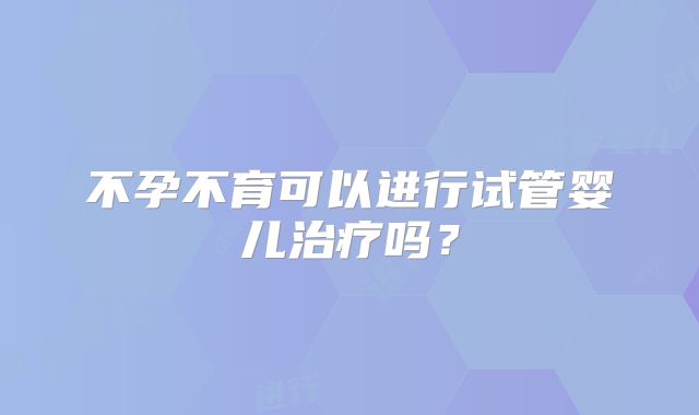 不孕不育可以进行试管婴儿治疗吗？