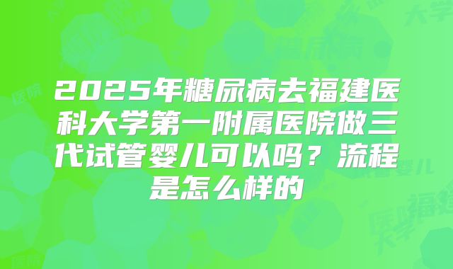 2025年糖尿病去福建医科大学第一附属医院做三代试管婴儿可以吗？流程是怎么样的