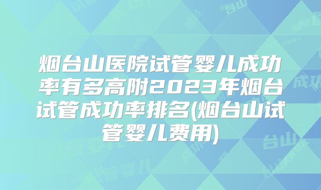 烟台山医院试管婴儿成功率有多高附2023年烟台试管成功率排名(烟台山试管婴儿费用)