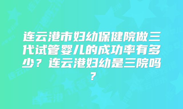 连云港市妇幼保健院做三代试管婴儿的成功率有多少？连云港妇幼是三院吗？