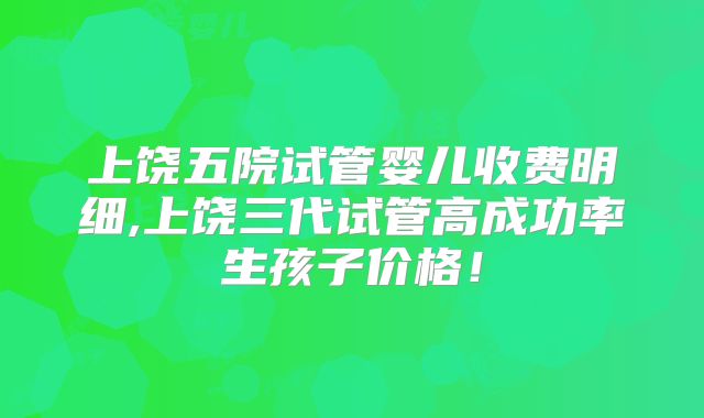 上饶五院试管婴儿收费明细,上饶三代试管高成功率生孩子价格！