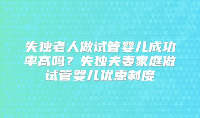 失独老人做试管婴儿成功率高吗?失独夫妻家庭做试管婴儿优惠制度