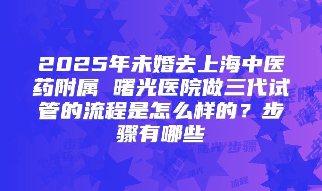 2025年未婚去上海中医药附属 曙光医院做三代试管的流程是怎么样的？步骤有哪些