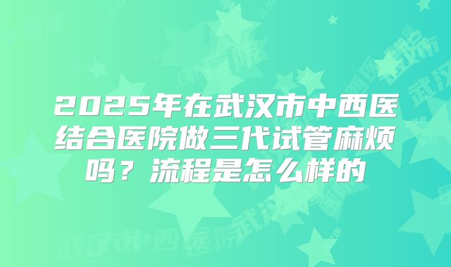 2025年在武汉市中西医结合医院做三代试管麻烦吗？流程是怎么样的