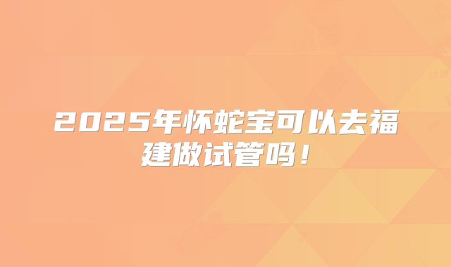 2025年怀蛇宝可以去福建做试管吗！