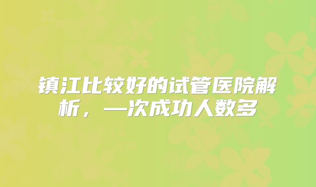 镇江比较好的试管医院解析，—次成功人数多