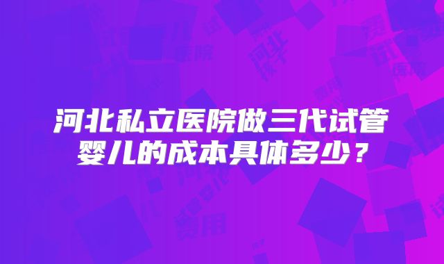 河北私立医院做三代试管婴儿的成本具体多少?
