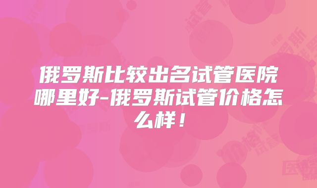 俄罗斯比较出名试管医院哪里好-俄罗斯试管价格怎么样！
