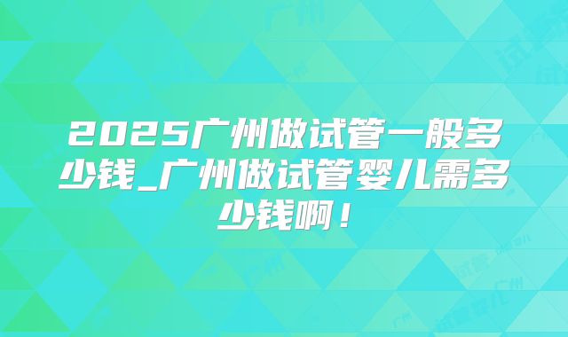 2025广州做试管一般多少钱_广州做试管婴儿需多少钱啊！