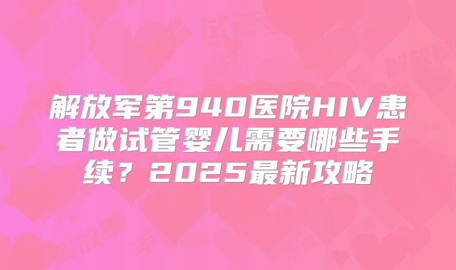 解放军第940医院HIV患者做试管婴儿需要哪些手续？2025最新攻略