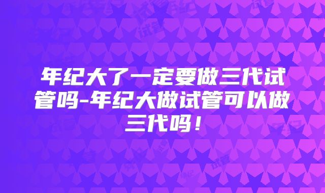 年纪大了一定要做三代试管吗-年纪大做试管可以做三代吗！