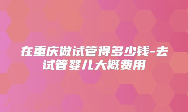 在重庆做试管得多少钱-去试管婴儿大概费用