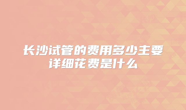 长沙试管的费用多少主要详细花费是什么