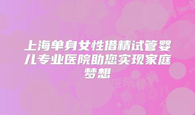 上海单身女性借精试管婴儿专业医院助您实现家庭梦想