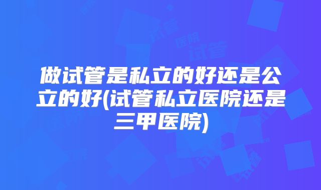 做试管是私立的好还是公立的好(试管私立医院还是三甲医院)