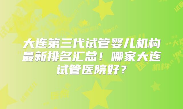 大连第三代试管婴儿机构最新排名汇总！哪家大连试管医院好？