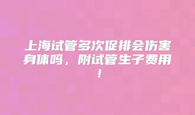 上海试管多次促排会伤害身体吗，附试管生子费用！