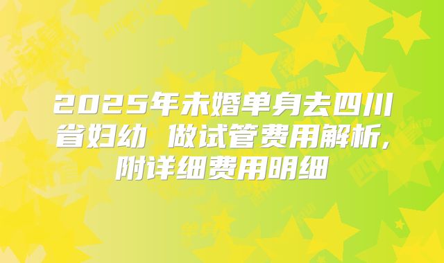 2025年未婚单身去四川省妇幼 做试管费用解析,附详细费用明细