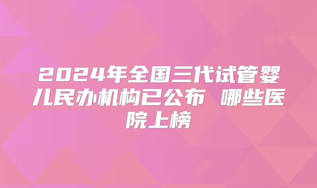 2024年全国三代试管婴儿民办机构已公布 哪些医院上榜