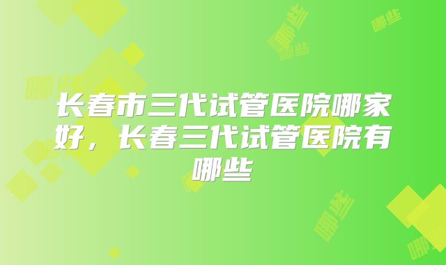长春市三代试管医院哪家好，长春三代试管医院有哪些