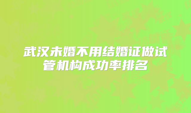 武汉未婚不用结婚证做试管机构成功率排名