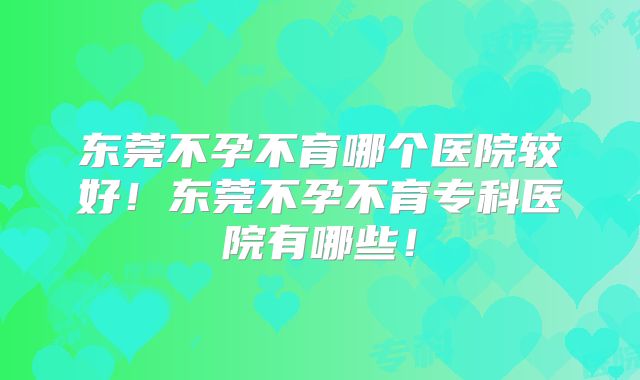 东莞不孕不育哪个医院较好！东莞不孕不育专科医院有哪些！