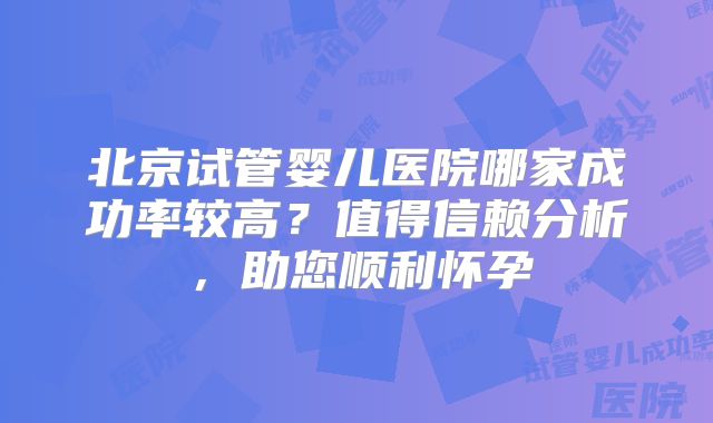 北京试管婴儿医院哪家成功率较高？值得信赖分析，助您顺利怀孕