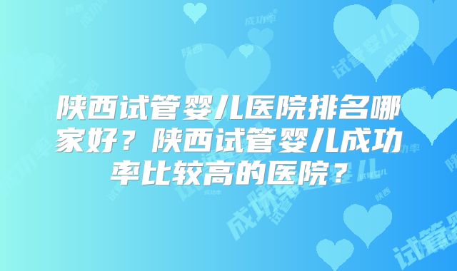 陕西试管婴儿医院排名哪家好?陕西试管婴儿成功率比较高的医院?