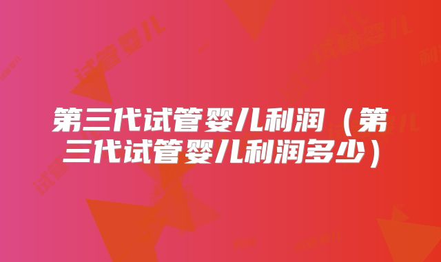 第三代试管婴儿利润（第三代试管婴儿利润多少）