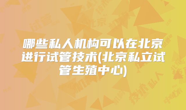 哪些私人机构可以在北京进行试管技术(北京私立试管生殖中心)