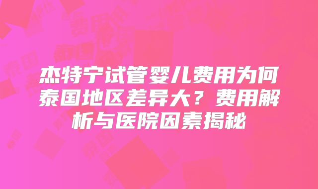 杰特宁试管婴儿费用为何泰国地区差异大？费用解析与医院因素揭秘
