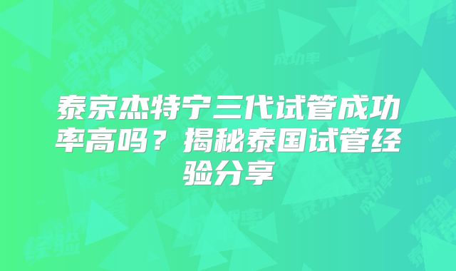 泰京杰特宁三代试管成功率高吗？揭秘泰国试管经验分享