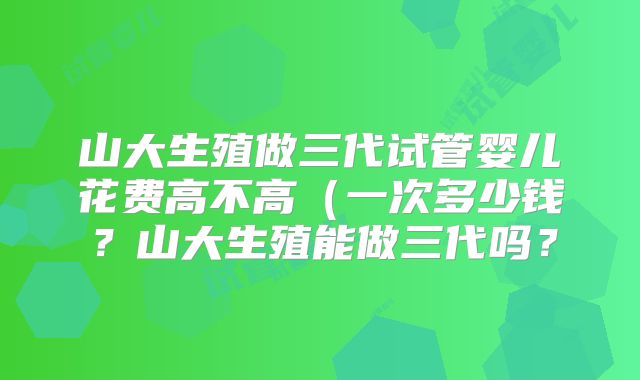 山大生殖做三代试管婴儿花费高不高（一次多少钱？山大生殖能做三代吗？