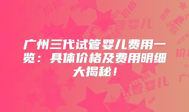 广州三代试管婴儿费用一览:具体价格及费用明细大揭秘!