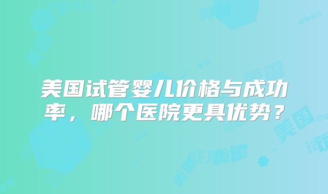 美国试管婴儿价格与成功率，哪个医院更具优势？