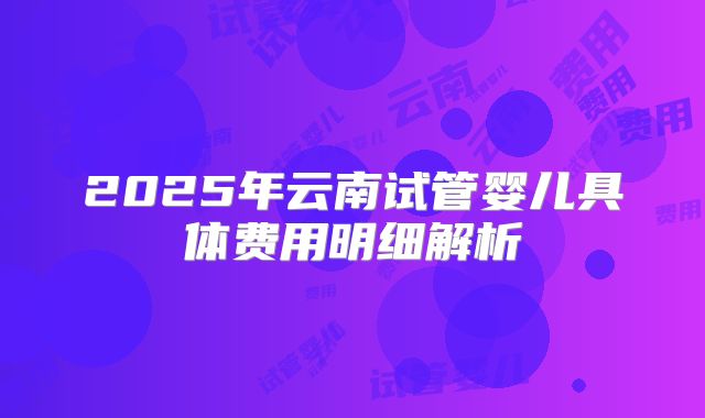 2025年云南试管婴儿具体费用明细解析