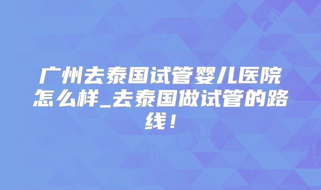 广州去泰国试管婴儿医院怎么样_去泰国做试管的路线!