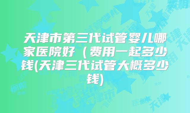 天津市第三代试管婴儿哪家医院好（费用一起多少钱(天津三代试管大概多少钱)